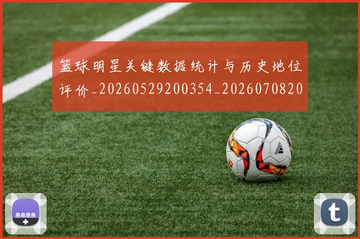 篮球明星关键数据统计与历史地位评价_20260529200354_20260708200056