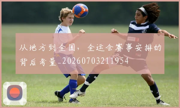 从地方到全国,全运会赛事安排的背后考量_20260703211954