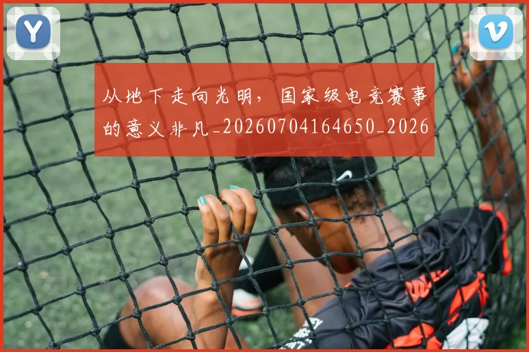 从地下走向光明，国家级电竞赛事的意义非凡_20260704164650_20260718000924