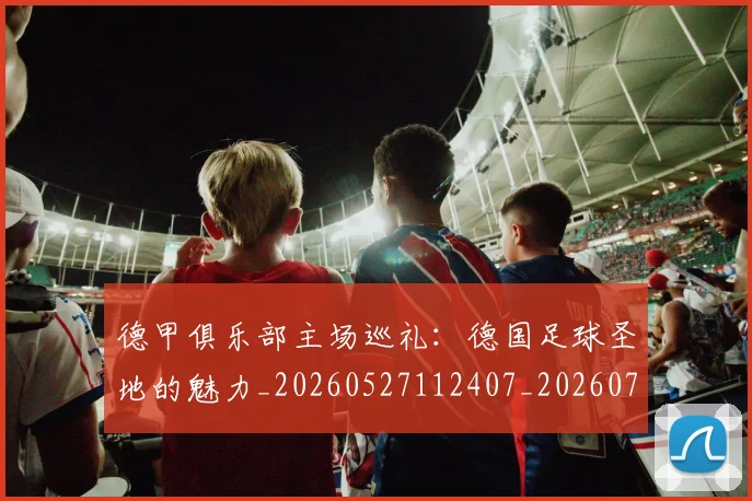 德甲俱乐部主场巡礼:德国足球圣地的魅力_20260527112407_20260722160804