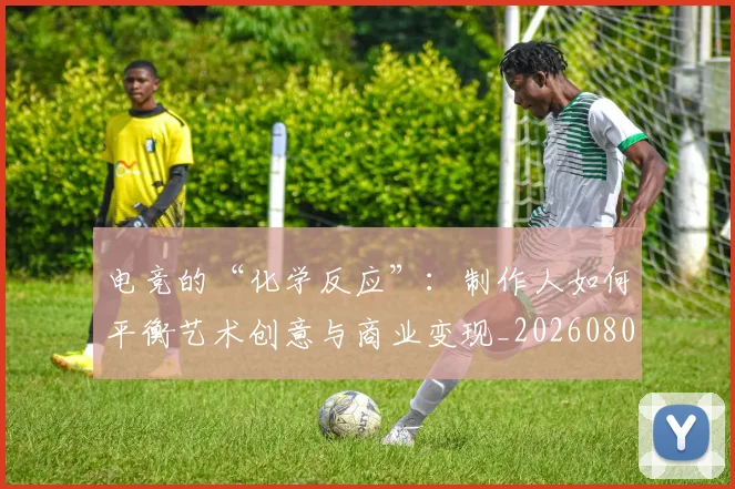 电竞的“化学反应”：制作人如何平衡艺术创意与商业变现_20260802162610