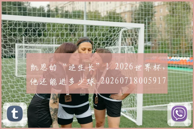 凯恩的“逆生长”！2026世界杯，他还能进多少球_20260718005917