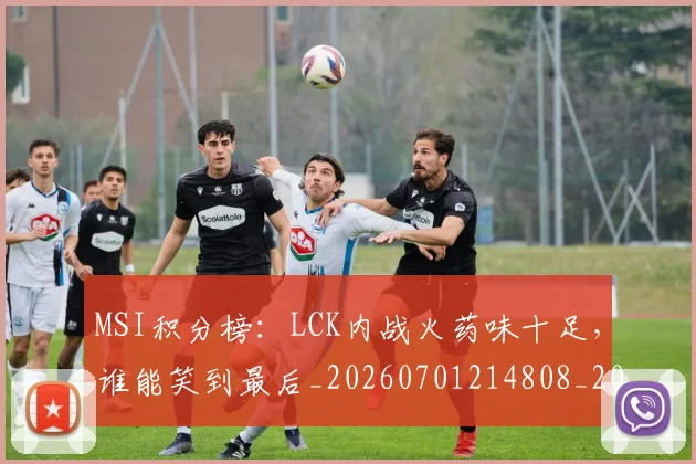 MSI积分榜：LCK内战火药味十足，谁能笑到最后_20260701214808_20260714203500