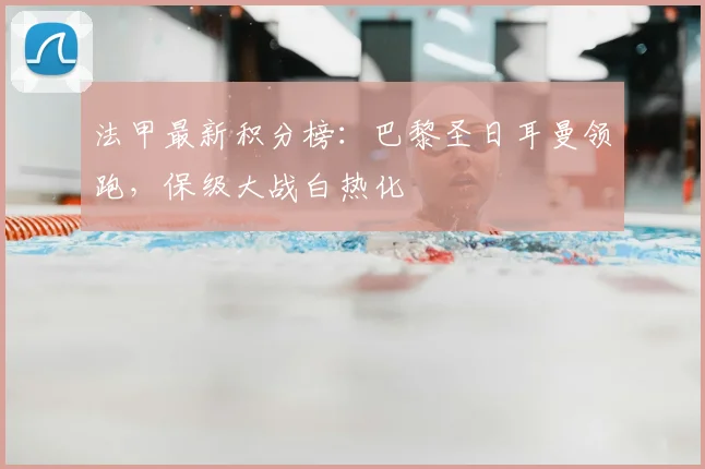 法甲最新积分榜:巴黎圣日耳曼领跑,保级大战白热化
