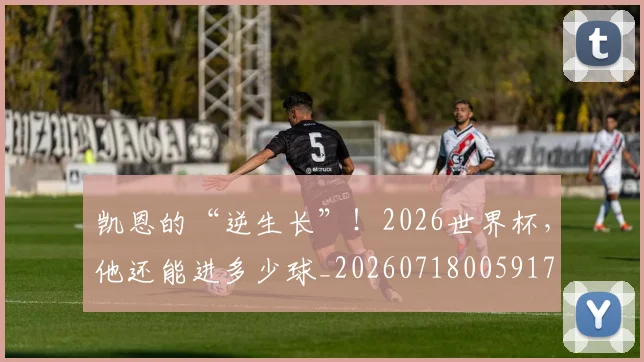 凯恩的“逆生长”！2026世界杯，他还能进多少球_20260718005917