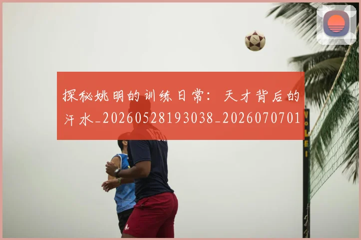 探秘姚明的训练日常：天才背后的汗水_20260528193038_20260707015536